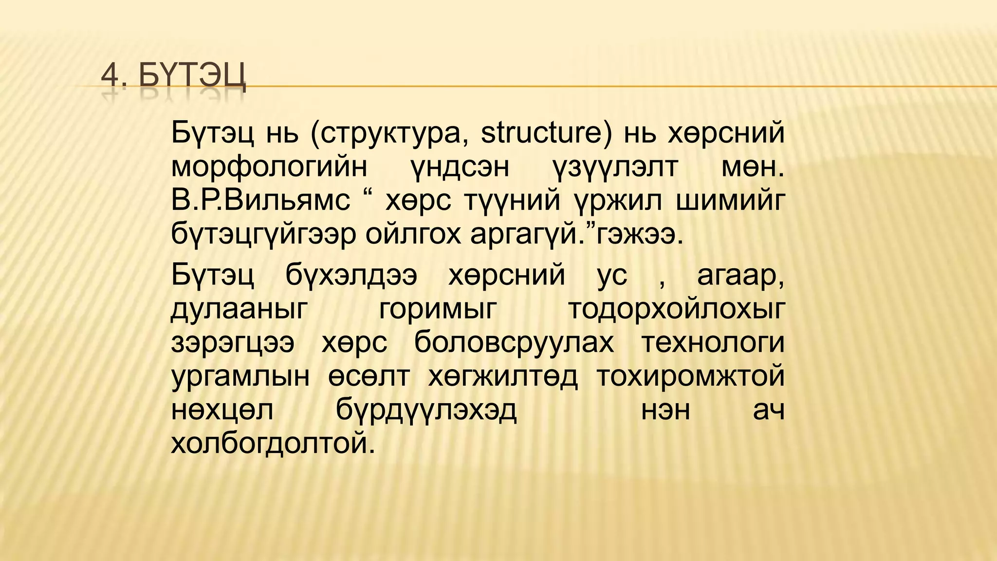 4. БҮТЭЦ
Бүтэц нь (структура, structure) нь хөрсний
морфологийн үндсэн үзүүлэлт мөн.
В.Р.Вильямс “ хөрс түүний үржил шимийг
бүтэцгүйгээр ойлгох аргагүй.”гэжээ.
Бүтэц бүхэлдээ хөрсний ус , агаар,
дулааныг горимыг тодорхойлохыг
зэрэгцээ хөрс боловсруулах технологи
ургамлын өсөлт хөгжилтөд тохиромжтой
нөхцөл бүрдүүлэхэд нэн ач
холбогдолтой.
 