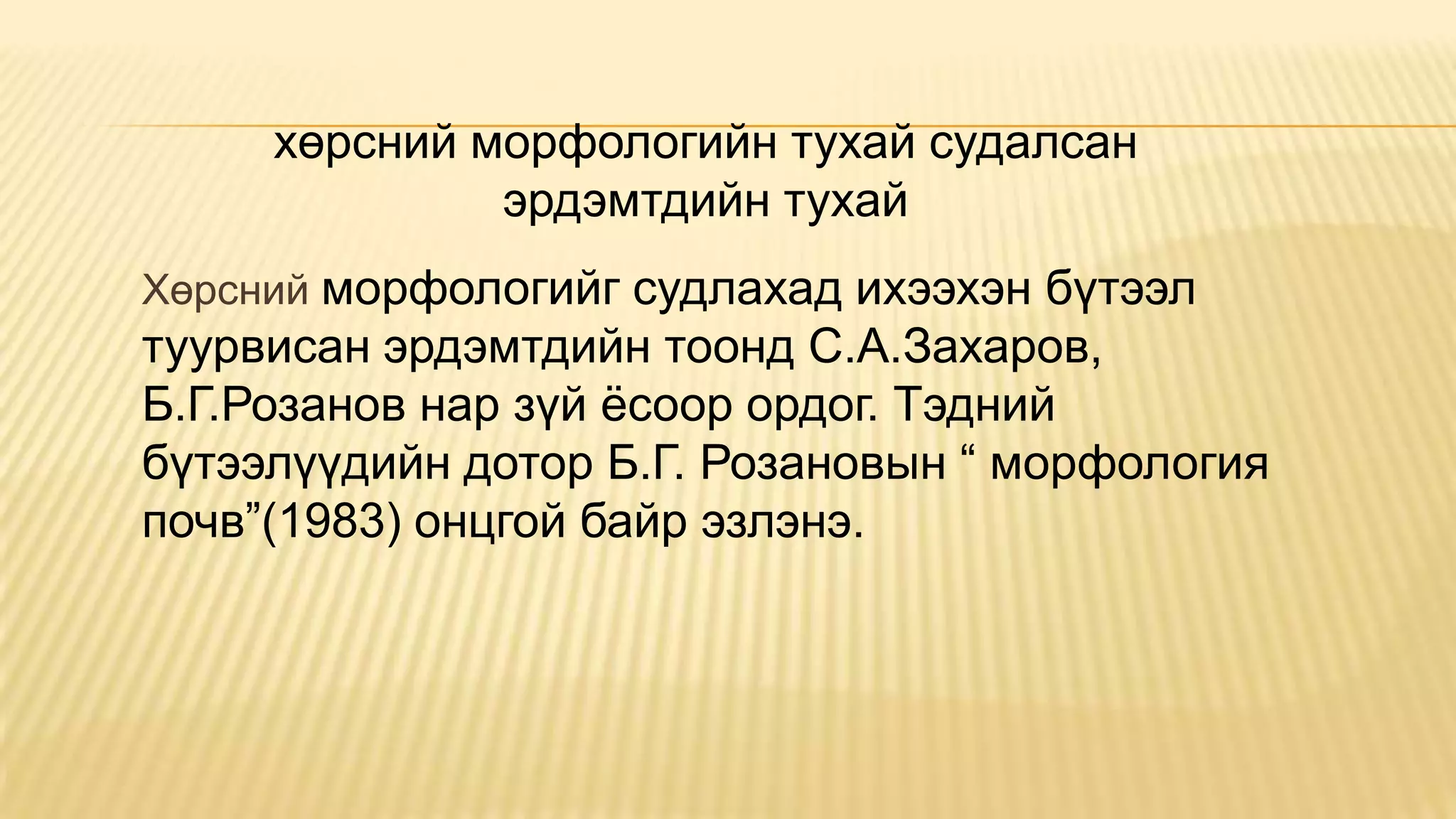 Хөрсний морфологийг судлахад ихээхэн бүтээл
туурвисан эрдэмтдийн тоонд С.А.Захаров,
Б.Г.Розанов нар зүй ѐсоор ордог. Тэдний
бүтээлүүдийн дотор Б.Г. Розановын “ морфология
почв”(1983) онцгой байр эзлэнэ.
хөрсний морфологийн тухай судалсан
эрдэмтдийн тухай
 