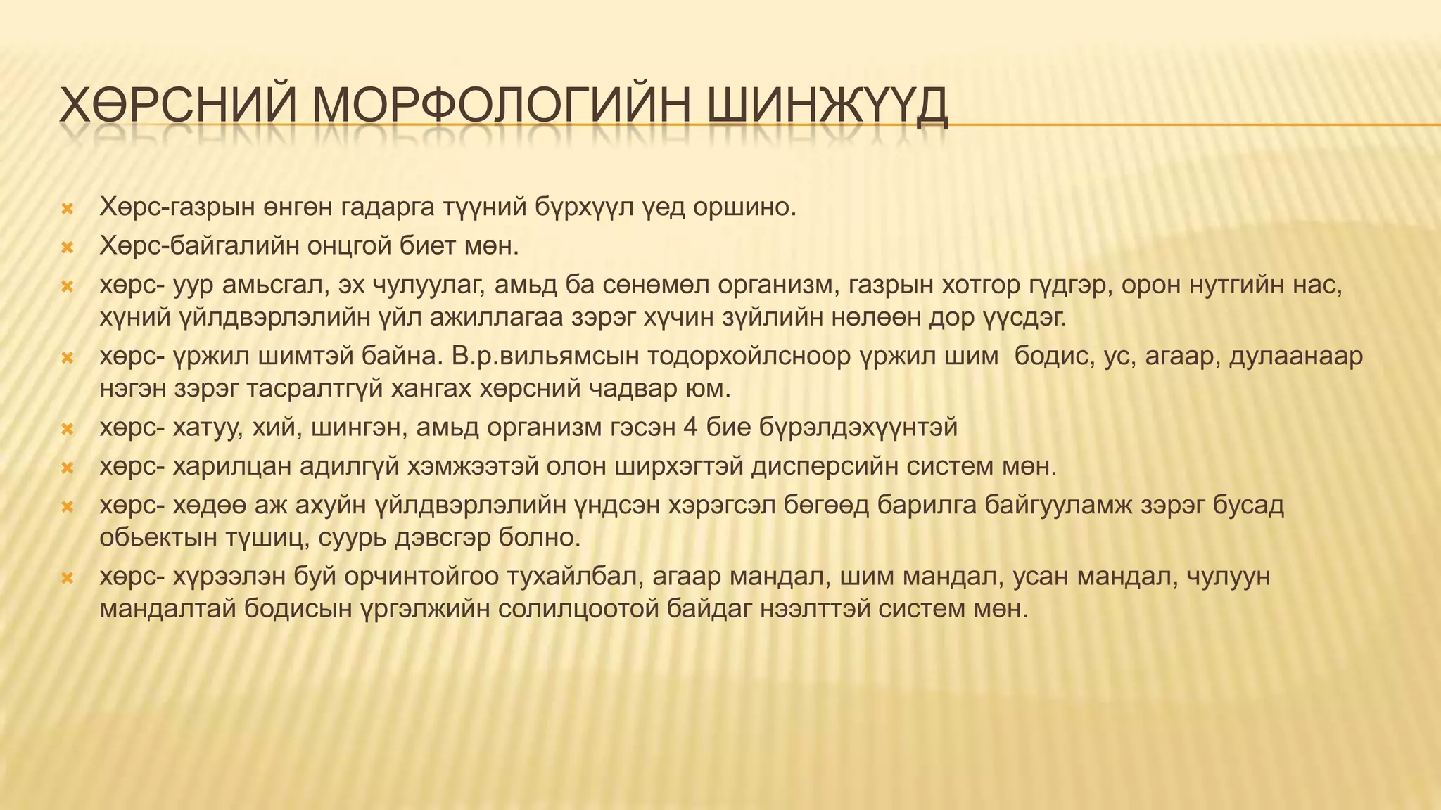 ХӨРСНИЙ МОРФОЛОГИЙН ШИНЖҮҮД
 Хөрс-газрын өнгөн гадарга түүний бүрхүүл үед оршино.
 Хөрс-байгалийн онцгой биет мөн.
 хөрс- уур амьсгал, эх чулуулаг, амьд ба сөнөмөл организм, газрын хотгор гүдгэр, орон нутгийн нас,
хүний үйлдвэрлэлийн үйл ажиллагаа зэрэг хүчин зүйлийн нөлөөн дор үүсдэг.
 хөрс- үржил шимтэй байна. В.р.вильямсын тодорхойлсноор үржил шим бодис, ус, агаар, дулаанаар
нэгэн зэрэг тасралтгүй хангах хөрсний чадвар юм.
 хөрс- хатуу, хий, шингэн, амьд организм гэсэн 4 бие бүрэлдэхүүнтэй
 хөрс- харилцан адилгүй хэмжээтэй олон ширхэгтэй дисперсийн систем мөн.
 хөрс- хөдөө аж ахуйн үйлдвэрлэлийн үндсэн хэрэгсэл бөгөөд барилга байгууламж зэрэг бусад
обьектын түшиц, суурь дэвсгэр болно.
 хөрс- хүрээлэн буй орчинтойгоо тухайлбал, агаар мандал, шим мандал, усан мандал, чулуун
мандалтай бодисын үргэлжийн солилцоотой байдаг нээлттэй систем мөн.
 