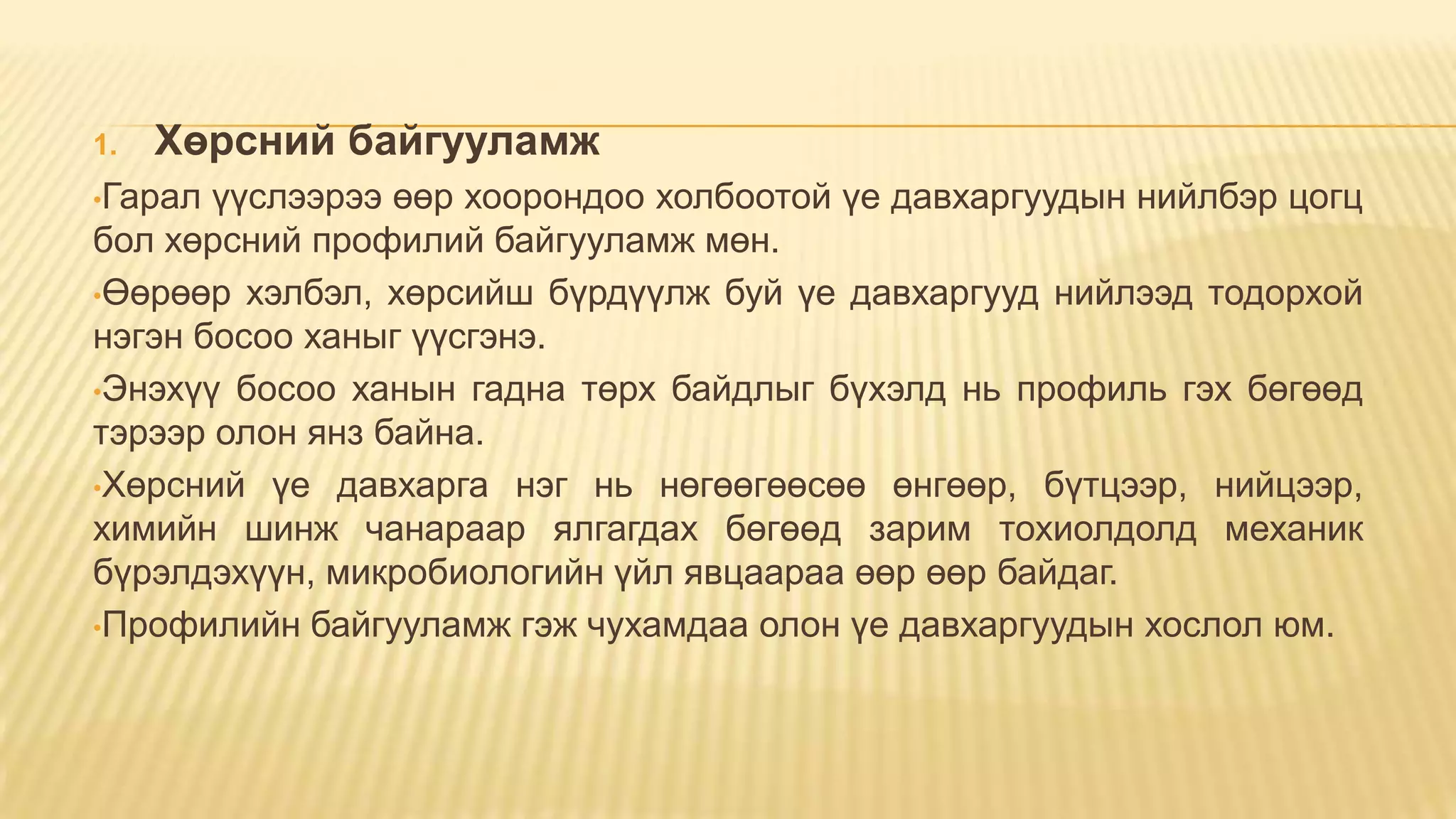 1. Хөрсний байгууламж
•Гарал үүслээрээ өөр хоорондоо холбоотой үе давхаргуудын нийлбэр цогц
бол хөрсний профилий байгууламж мөн.
•Өөрөөр хэлбэл, хөрсийш бүрдүүлж буй үе давхаргууд нийлээд тодорхой
нэгэн босоо ханыг үүсгэнэ.
•Энэхүү босоо ханын гадна төрх байдлыг бүхэлд нь профиль гэх бөгөөд
тэрээр олон янз байна.
•Хөрсний үе давхарга нэг нь нөгөөгөөсөө өнгөөр, бүтцээр, нийцээр,
химийн шинж чанараар ялгагдах бөгөөд зарим тохиолдолд механик
бүрэлдэхүүн, микробиологийн үйл явцаараа өөр өөр байдаг.
•Профилийн байгууламж гэж чухамдаа олон үе давхаргуудын хослол юм.
 