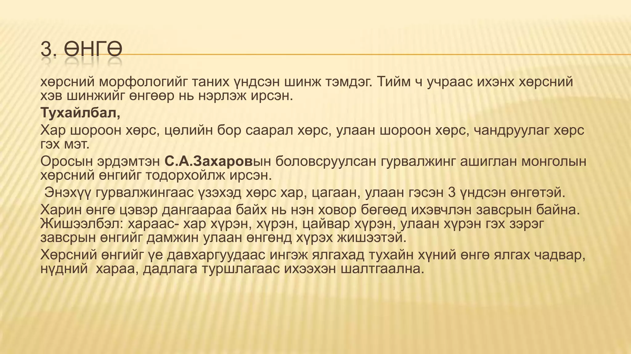 3. ӨНГӨ
хөрсний морфологийг таних үндсэн шинж тэмдэг. Тийм ч учраас ихэнх хөрсний
хэв шинжийг өнгөөр нь нэрлэж ирсэн.
Тухайлбал,
Хар шороон хөрс, цөлийн бор саарал хөрс, улаан шороон хөрс, чандруулаг хөрс
гэх мэт.
Оросын эрдэмтэн С.А.Захаровын боловсруулсан гурвалжинг ашиглан монголын
хөрсний өнгийг тодорхойлж ирсэн.
Энэхүү гурвалжингаас үзэхэд хөрс хар, цагаан, улаан гэсэн 3 үндсэн өнгөтэй.
Харин өнгө цэвэр дангаараа байх нь нэн ховор бөгөөд ихэвчлэн завсрын байна.
Жишээлбэл: хараас- хар хүрэн, хүрэн, цайвар хүрэн, улаан хүрэн гэх зэрэг
завсрын өнгийг дамжин улаан өнгөнд хүрэх жишээтэй.
Хөрсний өнгийг үе давхаргуудаас ингэж ялгахад тухайн хүний өнгө ялгах чадвар,
нүдний хараа, дадлага туршлагаас ихээхэн шалтгаална.
 