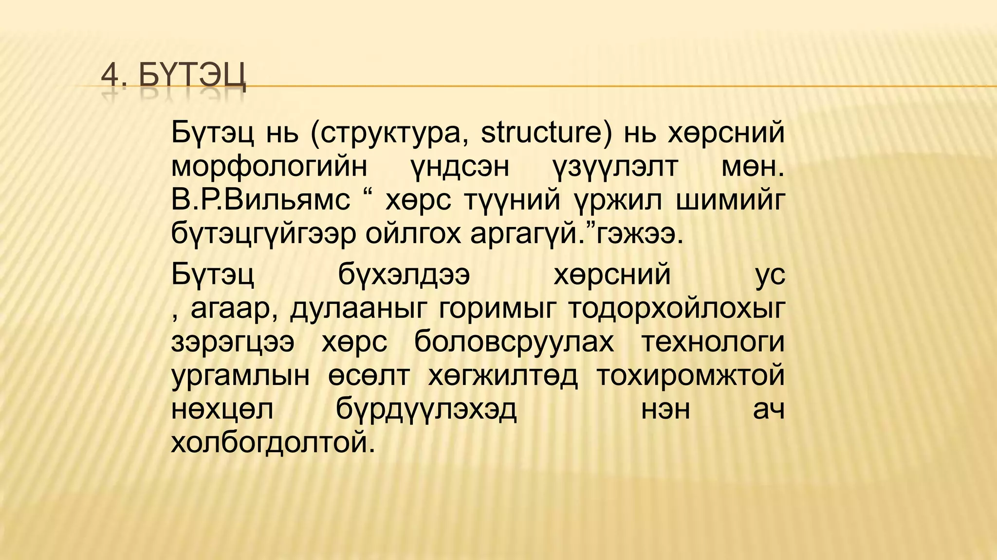 4. БҮТЭЦ
Бүтэц нь (структура, structure) нь хөрсний
морфологийн үндсэн үзүүлэлт мөн.
В.Р.Вильямс “ хөрс түүний үржил шимийг
бүтэцгүйгээр ойлгох аргагүй.”гэжээ.
Бүтэц бүхэлдээ хөрсний ус
, агаар, дулааныг горимыг тодорхойлохыг
зэрэгцээ хөрс боловсруулах технологи
ургамлын өсөлт хөгжилтөд тохиромжтой
нөхцөл бүрдүүлэхэд нэн ач
холбогдолтой.
 