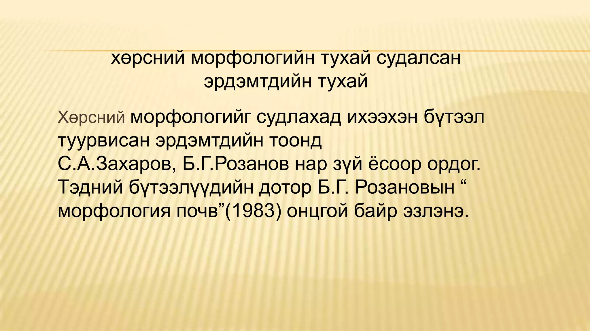 Хөрсний морфологийг судлахад ихээхэн бүтээл
туурвисан эрдэмтдийн тоонд
С.А.Захаров, Б.Г.Розанов нар зүй ѐсоор ордог.
Тэдний бүтээлүүдийн дотор Б.Г. Розановын “
морфология почв”(1983) онцгой байр эзлэнэ.
хөрсний морфологийн тухай судалсан
эрдэмтдийн тухай
 