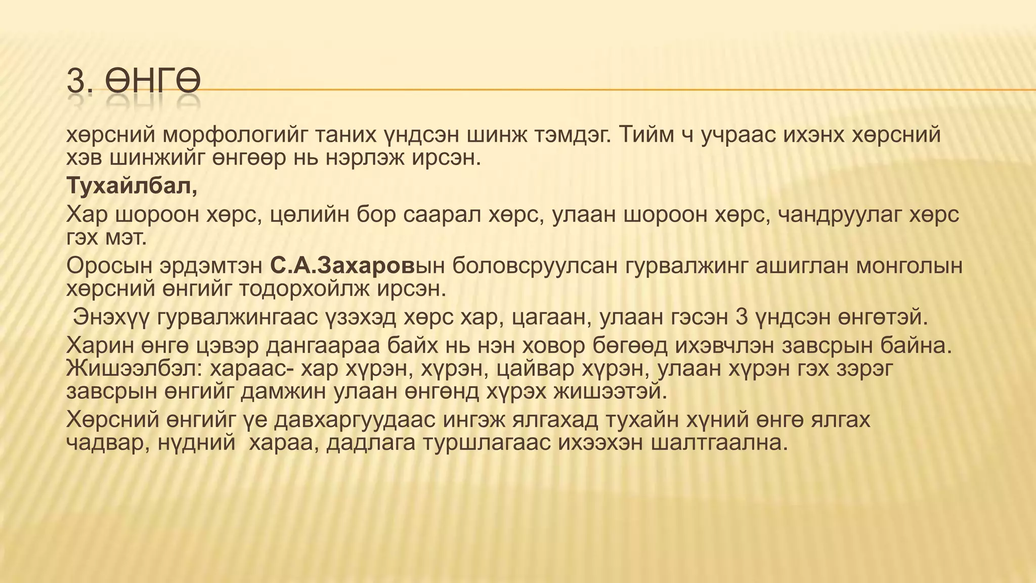 3. ӨНГӨ
хөрсний морфологийг таних үндсэн шинж тэмдэг. Тийм ч учраас ихэнх хөрсний
хэв шинжийг өнгөөр нь нэрлэж ирсэн.
Тухайлбал,
Хар шороон хөрс, цөлийн бор саарал хөрс, улаан шороон хөрс, чандруулаг хөрс
гэх мэт.
Оросын эрдэмтэн С.А.Захаровын боловсруулсан гурвалжинг ашиглан монголын
хөрсний өнгийг тодорхойлж ирсэн.
Энэхүү гурвалжингаас үзэхэд хөрс хар, цагаан, улаан гэсэн 3 үндсэн өнгөтэй.
Харин өнгө цэвэр дангаараа байх нь нэн ховор бөгөөд ихэвчлэн завсрын байна.
Жишээлбэл: хараас- хар хүрэн, хүрэн, цайвар хүрэн, улаан хүрэн гэх зэрэг
завсрын өнгийг дамжин улаан өнгөнд хүрэх жишээтэй.
Хөрсний өнгийг үе давхаргуудаас ингэж ялгахад тухайн хүний өнгө ялгах
чадвар, нүдний хараа, дадлага туршлагаас ихээхэн шалтгаална.
 