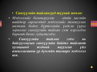 • Санхүүгийн тайлангууд түүний мөчлөг
• Мэдээллийг боловсруулж эдийн засгийн
шийдвэр гаргагчдад мэдээллийг дамжуулах
нягтлан бодох бүртгэлийн үндсэн үүрэг
зорилгыг санхүүгийн тайлан гэж нэрлэгдэх
баримт бичиг гүйцэтгэдэг.
• Санхүүгийн тайлан гэдэг нь
байгууллагын санхүүгийн байдал тайлант
хугацаанд тэдний явуулсан үйл
ажиллагааны үр дүнгийн талаарх мэдээлэл
юм.
 