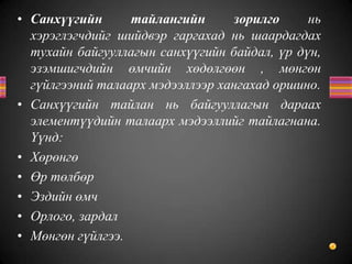 • Санхүүгийн тайлангийн зорилго нь
хэрэглэгчдийг шийдвэр гаргахад нь шаардагдах
тухайн байгууллагын санхүүгийн байдал, үр дүн,
эзэмшигчдийн өмчийн хөдөлгөөн , мөнгөн
гүйлгээний талаарх мэдээллээр хангахад оршино.
• Санхүүгийн тайлан нь байгууллагын дараах
элементүүдийн талаарх мэдээллийг тайлагнана.
Үүнд:
• Хөрөнгө
• Өр төлбөр
• Эздийн өмч
• Орлого, зардал
• Мөнгөн гүйлгээ.
 