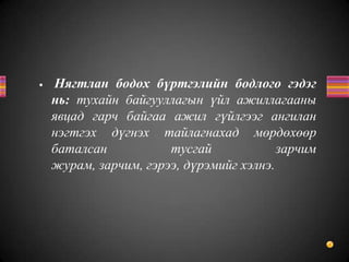 • Нягтлан бодох бүртгэлийн бодлого гэдэг
нь: тухайн байгууллагын үйл ажиллагааны
явцад гарч байгаа ажил гүйлгээг ангилан
нэгтгэх дүгнэх тайлагнахад мөрдөхөөр
баталсан тусгай зарчим
журам, зарчим, гэрээ, дүрэмийг хэлнэ.
 