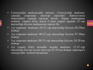 • Санхүүгийн тайлангийн мөчлөг: Санхүүгийн тайланг
сараар, улирлаар, жилээр гаргадаг. Байгууллага
дотооддоо сараар гаргаж болно. Харин татварын
албанд улирал буюу жилд 4 удаа улирал бүрийн 31-ээр
тасалбар болгон тайлангаа гаргах ба
• 1-р улирлын тайланг 03.31-ээр тасалбар болгон 04.20ны
дотор
• 2-р улирлын тайланг 06.31-ээр тасалбар болгон 07.20ны
дотор
• 3-р улирлын тайланг 09.31-ээр тасалбар болгон 10.20-ны
дотор
• 4-р улирал буюу жилийн эцсийн тайланг 12.31-ээр
тасалбар болгон өссөн дүнгээр 02.10 ны дотор харилцагч
санхүүгийн албанд тушаана.
 