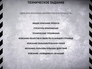 ТЕХНИЧЕСКОЕ ЗАДАНИЕ
ОДИН ИЛИ НЕСКОЛЬКО ДОКУМЕНТОВ В КОТОРЫХ ЕСТЬ:
ОБЩЕЕ ОПИСАНИЕ ПРОЕКТА
СТРУКТУРА ПРИЛОЖЕНИЯ
ТЕХНИЧЕСКИЕ ТРЕБОВАНИЯ
ОПИСАНИЕ ОБЪЕКТОВ И СВОЙСТВ ПО КАЖДОЙ СТРАНИЦЕ
ОПИСАНИЕ ПОЛЬЗОВАТЕЛЬСКИХ РОЛЕЙ
МЕХАНИКА ПОЛЬЗОВАТЕЛЬСКИХ ДЕЙСТВИЙ
ОПИСАНИЕ «НЕВИДИМЫХ» ФУНКЦИЙ
 