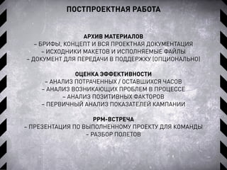 ПОСТПРОЕКТНАЯ РАБОТА
АРХИВ МАТЕРИАЛОВ
– БРИФЫ, КОНЦЕПТ И ВСЯ ПРОЕКТНАЯ ДОКУМЕНТАЦИЯ
– ИСХОДНИКИ МАКЕТОВ И ИСПОЛНЯЕМЫЕ ФАЙЛЫ
– ДОКУМЕНТ ДЛЯ ПЕРЕДАЧИ В ПОДДЕРЖКУ (ОПЦИОНАЛЬНО)
ОЦЕНКА ЭФФЕКТИВНОСТИ
– АНАЛИЗ ПОТРАЧЕННЫХ / ОСТАВШИХСЯ ЧАСОВ
– АНАЛИЗ ВОЗНИКАЮЩИХ ПРОБЛЕМ В ПРОЦЕССЕ
– АНАЛИЗ ПОЗИТИВНЫХ ФАКТОРОВ
– ПЕРВИЧНЫЙ АНАЛИЗ ПОКАЗАТЕЛЕЙ КАМПАНИИ
PPM-ВСТРЕЧА
– ПРЕЗЕНТАЦИЯ ПО ВЫПОЛНЕННОМУ ПРОЕКТУ ДЛЯ КОМАНДЫ
– РАЗБОР ПОЛЕТОВ
 