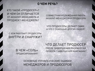 О ЧЕМ РЕЧЬ?
ЧТО ДЕЛАЕТ ПРОДЮСЕР
ПОСЛЕ ЗАВЕРШЕНИЯ РАЗРАБОТКИ
ПРОЕКТА / ЗАВЕРШЕНИЯ КАМПАНИИ?
КТО ТАКОЙ «ПРОДЮСЕР»?
И ЧЕМ ОН ОТЛИЧАЕТСЯ
ОТ АККАУНТ-МЕНЕДЖЕРА И
ПРОДЖЕКТ-МЕНЕДЖЕРА?
ЧТО ПРОДЮСЕРЫ ДЕЛАЮТ САМИ,
А ЧТО С ПОМОЩЬЮ ДРУГИХ ЛЮДЕЙ?
СОВМЕСТНАЯ И СЛАЖЕННАЯ РАБОТА
АККАУНТ-МЕНЕДЖЕРА И ПРОДЮСЕРА
В ЧЕМ «СОЛЬ»
ПРОДЮСИРОВАНИЯ?
С КЕМ РАБОТАЮТ ПРОДЮСЕРЫ
ВНУТРИ И СНАРУЖИ?
ОСНОВНЫЕ УПРАВЛЕНЧЕСКИЕ ОШИБКИ
МЕНЕДЖЕРОВ И ПРОДЮСЕРОВ
 