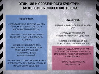 ОТЛИЧИЯ И ОСОБЕННОСТИ КУЛЬТУРЫ
НИЗКОГО И ВЫСОКОГО КОНТЕКСТА
HIGH CONTEXT:
- НЕВЫРАЖЕННАЯ, СКРЫТАЯ МАНЕРА
РЕЧИ, МНОГОЗНАЧИТЕЛЬНЫЕ И
МНОГОЧИСЛЕННЫЕ ПАУЗЫ;
- СЕРЬЕЗНАЯ РОЛЬ НЕВЕРБАЛЬНОГО
ОБЩЕНИЯ И УМЕНИЯ «ГОВОРИТЬ
ГЛАЗАМИ»;
- ИЗЛИШНЯЯ ИЗБЫТОЧНОСТЬ
ИНФОРМАЦИИ, ПОСКОЛЬКУ ДЛЯ
ОБЩЕНИЯ ДОСТАТОЧНО
ПЕРВОНАЧАЛЬНЫХ
ФОНОВЫХ ЗНАНИЙ;
- ОТСУТСТВИЕ ОТКРЫТОГО ВЫРАЖЕНИЯ
НЕДОВОЛЬСТВА ПРИ ЛЮБЫХ УСЛОВИЯХ
И РЕЗУЛЬТАТАХ ОБЩЕНИЯ.
LOW CONTEXT:
- ПРЯМАЯ И ВЫРАЗИТЕЛЬНАЯ МАНЕРА
РЕЧИ;
- НЕЗНАЧИТЕЛЬНАЯ ДОЛЯ
НЕВЕРБАЛЬНЫХ ФОРМ ОБЩЕНИЯ;
- ЧЕТКАЯ И ЯСНАЯ ОЦЕНКА ВСЕХ
ОБСУЖДАЕМЫХ ТЕМ И ВОПРОСОВ;
- ОЦЕНКА НЕДОСКАЗАННОСТИ КАК
НЕДОСТАТОЧНОЙ КОМПЕТЕНТНОСТИ
ИЛИ СЛАБОЙ ИНФОРМИРОВАННОСТИ
СОБЕСЕДНИКА;
- ОТКРЫТОЕ ВЫРАЖЕНИЕ
НЕДОВОЛЬСТВА.
 