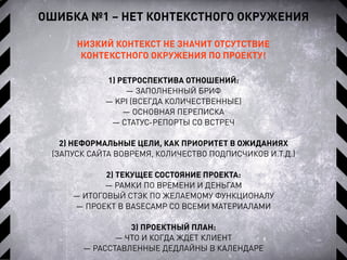 ОШИБКА №1 – НЕТ КОНТЕКСТНОГО ОКРУЖЕНИЯ
НИЗКИЙ КОНТЕКСТ НЕ ЗНАЧИТ ОТСУТСТВИЕ
КОНТЕКСТНОГО ОКРУЖЕНИЯ ПО ПРОЕКТУ!
1) РЕТРОСПЕКТИВА ОТНОШЕНИЙ:
— ЗАПОЛНЕННЫЙ БРИФ
— KPI (ВСЕГДА КОЛИЧЕСТВЕННЫЕ)
— ОСНОВНАЯ ПЕРЕПИСКА
— СТАТУС-РЕПОРТЫ СО ВСТРЕЧ
2) НЕФОРМАЛЬНЫЕ ЦЕЛИ, КАК ПРИОРИТЕТ В ОЖИДАНИЯХ
(ЗАПУСК САЙТА ВОВРЕМЯ, КОЛИЧЕСТВО ПОДПИСЧИКОВ И.Т.Д.)
2) ТЕКУЩЕЕ СОСТОЯНИЕ ПРОЕКТА:
— РАМКИ ПО ВРЕМЕНИ И ДЕНЬГАМ
— ИТОГОВЫЙ СТЭК ПО ЖЕЛАЕМОМУ ФУНКЦИОНАЛУ
— ПРОЕКТ В BASECAMP СО ВСЕМИ МАТЕРИАЛАМИ
3) ПРОЕКТНЫЙ ПЛАН:
— ЧТО И КОГДА ЖДЕТ КЛИЕНТ
— РАССТАВЛЕННЫЕ ДЕДЛАЙНЫ В КАЛЕНДАРЕ
 
