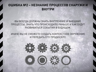 ОШИБКА №2 – НЕЗНАНИЕ ПРОЦЕССОВ СНАРУЖИ И
ВНУТРИ
ВЫ ВСЕГДА ДОЛЖНЫ ЗНАТЬ ВНУТРЕННИЕ И ВНЕШНИЕ
ПРОЦЕССЫ, ЗНАТЬ ЧТО ПРОИСХОДИЛО РАНЬШЕ И КАК БУДУТ
РАЗВИВАТЬСЯ СОБЫТИЯ В БУДУЩЕМ.
ИНАЧЕ ВЫ НЕ СМОЖЕТЕ СОЗДАТЬ КОНТЕКСТНОЕ ОКРУЖЕНИЕ
И ПЕРЕДАТЬ ЕГО ПРОДЮСЕРУ.
 