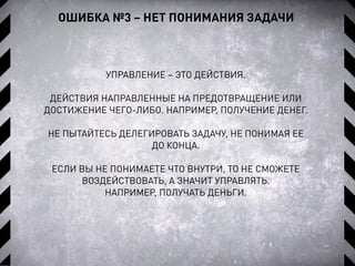 ОШИБКА №3 – НЕТ ПОНИМАНИЯ ЗАДАЧИ
УПРАВЛЕНИЕ – ЭТО ДЕЙСТВИЯ.
ДЕЙСТВИЯ НАПРАВЛЕННЫЕ НА ПРЕДОТВРАЩЕНИЕ ИЛИ
ДОСТИЖЕНИЕ ЧЕГО-ЛИБО. НАПРИМЕР, ПОЛУЧЕНИЕ ДЕНЕГ.
НЕ ПЫТАЙТЕСЬ ДЕЛЕГИРОВАТЬ ЗАДАЧУ, НЕ ПОНИМАЯ ЕЕ
ДО КОНЦА.
ЕСЛИ ВЫ НЕ ПОНИМАЕТЕ ЧТО ВНУТРИ, ТО НЕ СМОЖЕТЕ
ВОЗДЕЙСТВОВАТЬ, А ЗНАЧИТ УПРАВЛЯТЬ.
НАПРИМЕР, ПОЛУЧАТЬ ДЕНЬГИ.
 