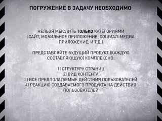 НЕЛЬЗЯ МЫСЛИТЬ ТОЛЬКО КАТЕГОРИЯМИ
(САЙТ, МОБИЛЬНОЕ ПРИЛОЖЕНИЕ, СОШИАЛ-МЕДИА
ПРИЛОЖЕНИЕ, И Т.Д.)
ПРЕДСТАВЛЯЙТЕ БУДУЩИЙ ПРОДУКТ (КАЖДУЮ
СОСТАВЛЯЮЩУЮ) КОМПЛЕКСНО:
1) СТРУКТУРУ СТРАНИЦ
2) ВИД КОНТЕНТА
3) ВСЕ ПРЕДПОЛАГАЕМЫЕ ДЕЙСТВИЯ ПОЛЬЗОВАТЕЛЕЙ
4) РЕАКЦИЮ СОЗДАВАЕМОГО ПРОДУКТА НА ДЕЙСТВИЯ
ПОЛЬЗОВАТЕЛЕЙ
ПОГРУЖЕНИЕ В ЗАДАЧУ НЕОБХОДИМО
 
