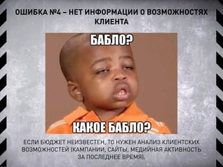 ОШИБКА №4 – НЕТ ИНФОРМАЦИИ О ВОЗМОЖНОСТЯХ
КЛИЕНТА
ЕСЛИ БЮДЖЕТ НЕИЗВЕСТЕН, ТО НУЖЕН АНАЛИЗ КЛИЕНТСКИХ
ВОЗМОЖНОСТЕЙ (КАМПАНИИ, САЙТЫ, МЕДИЙНАЯ АКТИВНОСТЬ
ЗА ПОСЛЕДНЕЕ ВРЕМЯ).
 