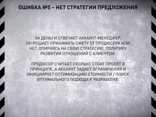 ОШИБКА №5 – НЕТ СТРАТЕГИИ ПРЕДЛОЖЕНИЯ
ЗА ДЕНЬГИ ОТВЕЧАЕТ АККАУНТ-МЕНЕДЖЕР.
ОН РЕШАЕТ ПРИНИМАТЬ СМЕТУ ОТ ПРОДЮСЕРА ИЛИ
НЕТ, ОПИРАЯСЬ НА СВОЮ СТРАТЕГИЮ, ПОЛИТИКУ
РАЗВИТИЯ ОТНОШЕНИЙ С КЛИЕНТОМ.
ПРОДЮСЕР СЧИТАЕТ СКОЛЬКО СТОИТ ПРОЕКТ В
ПРИНЦИПЕ, А АККАУНТ ЗАДАЕТ ОГРАНИЧЕНИЯ И
ИНИЦИИРУЕТ ОПТИМИЗАЦИЮ СТОИМОСТИ / ПОИСК
ОПТИМАЛЬНОГО ПОДХОДА К РАЗРАБОТКЕ.
 