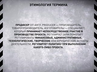 ЭТИМОЛОГИЯ ТЕРМИНА
ПРОДЮСЕР (ОТ АНГЛ. PRODUCER — ПРОИЗВОДИТЕЛЬ,
ТОВАРОПРОИЗВОДИТЕЛЬ, ИЗГОТОВИТЕЛЬ) — СПЕЦИАЛИСТ,
КОТОРЫЙ ПРИНИМАЕТ НЕПОСРЕДСТВЕННОЕ УЧАСТИЕ В
ПРОИЗВОДСТВЕ ПРОЕКТА, РЕГУЛИРУЕТ (ИЛИ ПОМОГАЕТ
РЕГУЛИРОВАТЬ) ФИНАНСОВЫЕ, АДМИНИСТРАТИВНЫЕ,
ТЕХНОЛОГИЧЕСКИЕ, ТВОРЧЕСКИЕ ИЛИ ЮРИДИЧЕСКИЕ АСПЕКТЫ
ДЕЯТЕЛЬНОСТИ, РЕГУЛИРУЕТ ПОЛИТИКУ ПРИ ВЫПОЛНЕНИИ
КАКОГО-ЛИБО ПРОЕКТА.
 
