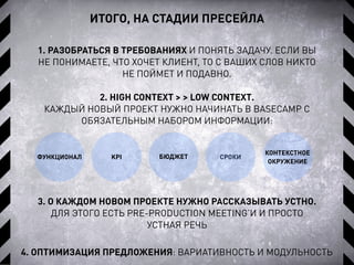 ИТОГО, НА СТАДИИ ПРЕСЕЙЛА
1. РАЗОБРАТЬСЯ В ТРЕБОВАНИЯХ И ПОНЯТЬ ЗАДАЧУ. ЕСЛИ ВЫ
НЕ ПОНИМАЕТЕ, ЧТО ХОЧЕТ КЛИЕНТ, ТО С ВАШИХ СЛОВ НИКТО
НЕ ПОЙМЕТ И ПОДАВНО.
ФУНКЦИОНАЛ
4. ОПТИМИЗАЦИЯ ПРЕДЛОЖЕНИЯ: ВАРИАТИВНОСТЬ И МОДУЛЬНОСТЬ
KPI СРОКИБЮДЖЕТ
КОНТЕКСТНОЕ
ОКРУЖЕНИЕ
2. HIGH CONTEXT > > LOW CONTEXT.
КАЖДЫЙ НОВЫЙ ПРОЕКТ НУЖНО НАЧИНАТЬ В BASECAMP C
ОБЯЗАТЕЛЬНЫМ НАБОРОМ ИНФОРМАЦИИ:
3. О КАЖДОМ НОВОМ ПРОЕКТЕ НУЖНО РАССКАЗЫВАТЬ УСТНО.
ДЛЯ ЭТОГО ЕСТЬ PRE-PRODUCTION MEETING’И И ПРОСТО
УСТНАЯ РЕЧЬ
 
