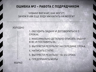 ОШИБКА №2 – РАБОТА С ПОДРЯДЧИКОМ
ЧУВАКИ ФИГАЧАТ, КАК МОГУТ!
ЗАЧЕМ Я ИМ ЕЩЕ БУДУ ИМ КАПАТЬ НА МОЗГИ?
1. ОБСУДИТЬ ЗАДАЧУ И ДОГОВОРИТЬСЯ О
СРОКАХ.
2. МАКСИМАЛЬНО ДЕТАЛЬНО ОПИСАТЬ ЗАДАЧУ
В BC И ПОСТАВИТЬ DL.
3. ВЫТРЯСТИ РЕЗУЛЬТАТ НА СЕРЕДИНЕ СРОКА.
4. НАПИСАТЬ СТАТУС
5. ВЫТРЯСТИ РЕЗУЛЬТАТ НА 3/4 СРОКА
6. ПРЕДПРИНЯТЬ МЕРЫ
ХОЛОДНО
ЖАРКО
 