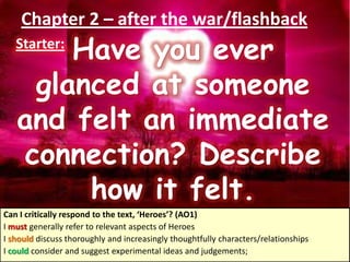 Chapter 2 – after the war/flashback
Starter:
Have you ever
glanced at someone
and felt an immediate
connection? Describe
how it felt.
Can I critically respond to the text, ‘Heroes’? (AO1)
I must generally refer to relevant aspects of Heroes
I should discuss thoroughly and increasingly thoughtfully characters/relationships
I could consider and suggest experimental ideas and judgements;
 