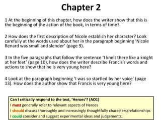Chapter 2
1 At the beginning of this chapter, how does the writer show that this is
the beginning of the action of the book, in terms of time?
2 How does the first description of Nicole establish her character? Look
carefully at the words used about her in the paragraph beginning ‘Nicole
Renard was small and slender’ (page 9).
3 In the five paragraphs that follow the sentence ‘I knelt there like a knight
at her feet’ (page 10), how does the writer describe Francis’s words and
actions to show that he is very young here?
4 Look at the paragraph beginning ‘I was so startled by her voice’ (page
13). How does the author show that Francis is very young here?
Can I critically respond to the text, ‘Heroes’? (AO1)
I must generally refer to relevant aspects of Heroes
I should discuss thoroughly and increasingly thoughtfully characters/relationships
I could consider and suggest experimental ideas and judgements;
 