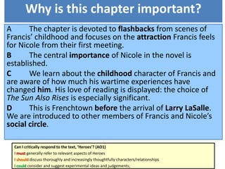 Why is this chapter important?
A The chapter is devoted to flashbacks from scenes of
Francis’ childhood and focuses on the attraction Francis feels
for Nicole from their first meeting.
B The central importance of Nicole in the novel is
established.
C We learn about the childhood character of Francis and
are aware of how much his wartime experiences have
changed him. His love of reading is displayed: the choice of
The Sun Also Rises is especially significant.
D This is Frenchtown before the arrival of Larry LaSalle.
We are introduced to other members of Francis and Nicole’s
social circle.
Can I critically respond to the text, ‘Heroes’? (AO1)
I must generally refer to relevant aspects of Heroes
I should discuss thoroughly and increasingly thoughtfully characters/relationships
I could consider and suggest experimental ideas and judgements;
 