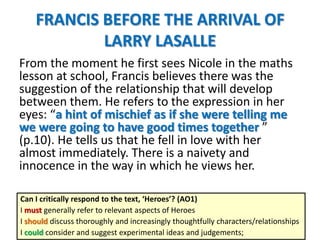 FRANCIS BEFORE THE ARRIVAL OF
LARRY LASALLE
From the moment he first sees Nicole in the maths
lesson at school, Francis believes there was the
suggestion of the relationship that will develop
between them. He refers to the expression in her
eyes: “a hint of mischief as if she were telling me
we were going to have good times together ”
(p.10). He tells us that he fell in love with her
almost immediately. There is a naivety and
innocence in the way in which he views her.
Can I critically respond to the text, ‘Heroes’? (AO1)
I must generally refer to relevant aspects of Heroes
I should discuss thoroughly and increasingly thoughtfully characters/relationships
I could consider and suggest experimental ideas and judgements;
 