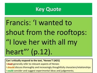 Key Quote
Francis: ‘I wanted to
shout from the rooftops:
“I love her with all my
heart”’ (p.12).
Can I critically respond to the text, ‘Heroes’? (AO1)
I must generally refer to relevant aspects of Heroes
I should discuss thoroughly and increasingly thoughtfully characters/relationships
I could consider and suggest experimental ideas and judgements;
 