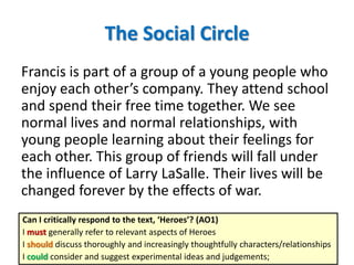 The Social Circle
Francis is part of a group of a young people who
enjoy each other’s company. They attend school
and spend their free time together. We see
normal lives and normal relationships, with
young people learning about their feelings for
each other. This group of friends will fall under
the influence of Larry LaSalle. Their lives will be
changed forever by the effects of war.
Can I critically respond to the text, ‘Heroes’? (AO1)
I must generally refer to relevant aspects of Heroes
I should discuss thoroughly and increasingly thoughtfully characters/relationships
I could consider and suggest experimental ideas and judgements;
 