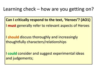 Learning check – how are you getting on?
Can I critically respond to the text, ‘Heroes’? (AO1)
I must generally refer to relevant aspects of Heroes
I should discuss thoroughly and increasingly
thoughtfully characters/relationships
I could consider and suggest experimental ideas
and judgements;
 