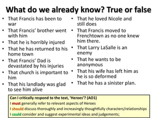 What do we already know? True or false
• That Francis has been to
war
• That Francis’ brother went
with him
• That he is horribly injured
• That he has returned to his
home town
• That Francis’ Dad is
devastated by his injuries
• That church is important to
him
• That his landlady was glad
to see him alive
• That he loved Nicole and
still does
• That Francis moved to
Frenchtown as no one knew
him there.
• That Larry LaSalle is an
enemy
• That he wants to be
anonymous
• That his wife has left him as
he is so deformed
• That he has a sinister plan.
Can I critically respond to the text, ‘Heroes’? (AO1)
I must generally refer to relevant aspects of Heroes
I should discuss thoroughly and increasingly thoughtfully characters/relationships
I could consider and suggest experimental ideas and judgements;
 