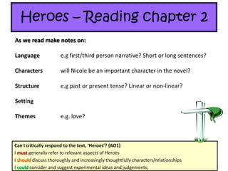 Heroes – Reading chapter 2
Can I critically respond to the text, ‘Heroes’? (AO1)
I must generally refer to relevant aspects of Heroes
I should discuss thoroughly and increasingly thoughtfully characters/relationships
I could consider and suggest experimental ideas and judgements;
As we read make notes on:
Language e.g first/third person narrative? Short or long sentences?
Characters will Nicole be an important character in the novel?
Structure e.g past or present tense? Linear or non-linear?
Setting
Themes e.g. love?
 