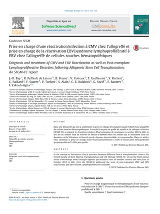 Guidelines SFGM
Prise en charge d’une re´activation/infection a` CMV chez l’allogreffe´ et
prise en charge de la re´activation EBV/syndrome lymphoproﬂife´ratif a`
EBV chez l’allogreffe´ de cellules souches he´matopoı¨e´tiques
Diagnosis and treatment of CMV and EBV Reactivation as well as Post-transplant
Lymphoproliferative Disorders following Allogeneic Stem Cell Transplantation:
An SFGM-TC report
J.-O. Bay a
, R. Peffault de Latour b
, B. Bruno c
, V. Coiteux d
, T. Guillaume e
, Y. Hicheri f
,
C. Paillard g
, F. Suarez h
, P. Turlure i
, S. Alain j
, C.-E. Bulabois k
, G. Socie´ b
, F. Bauters d
,
I. Yakoub-Agha d,
*
a
Service de the´rapie cellulaire et he´matologie clinique, CHU Estaing, 1, place Lucie et Raymond Aubrac, 63003 Clermont-Ferrand cedex 1, France
b
Service d’he´matologie greffe de moelle, hoˆpital Saint-Louis, 1, avenue Claude-Vellefaux, 75475 Paris, France
c
Service d’he´matologie pe´diatrique, hoˆpital Jeanne de Flandres, CHRU de Lille, avenue Euge`ne-Avine´e, 59037 Lille cedex, France
d
Service des maladies du sang, EA 2686, CHRU de Lille, 2, avenue Oscar-Lambret, 59037 Lille cedex, France
e
Service d’he´matologie clinique, Hoˆtel-Dieu, CHU de Nantes, 1, place Alexis-Ricordeau, 44093 Nantes cedex 1, France
f
Service d’he´matologie, CHU de Montpellier, 191, avenue du Doyen Gaston-Giraud, 34295 Montpellier, France
g
Service d’he´matologie et oncologie pe´diatrique, hoˆpital de Hautepierre, CHRU de Strasbourg, avenue Molie`re, 67098 Strasbourg cedex, France
h
Service d’he´matologie adultes, hoˆpital Necker, 149, rue de Se`vres, 75015 Paris, France
i
Service d’he´matologie, hoˆpital Dupuytren, CHU de Limoges, 2, avenue Martin-Luther-King, 87042 Limoges cedex, France
j
Laboratoire de virologie, hoˆpital Dupuytren, CHU de Limoges, 2, avenue Martin-Luther-King, 87042 Limoges cedex, France
k
Service d’he´matologie, hoˆpital Albert-Michallon, CHU de Grenoble, boulevard de la chantourne, BP 217, 38043 Grenoble cedex 9, France
1. Questions pose´es
Prise en charge diagnostique et the´rapeutiques d’une re´activa-
tion/infection a` CMV ? D’une re´activation EBV/syndrome lympho-
proﬂife´ratif a` EBV ?
Quelle surveillance ? Quel traitement ?
Pathologie Biologie 61 (2013) 152–154
I N F O A R T I C L E
Historique de l’article :
Rec¸u le 17 juin 2013
Accepte´ le 18 juillet 2013
Mots cle´s :
Allogreffe de cellules souches
he´matopoı¨e´tiques
CMV
EBV
Keywords:
Allogeneic stem cell transplantation
CMV
EBV
R E´ S U M E´
Dans une de´marche qui vise a` uniformiser la prise en charge des malades faisant l’objet d’une allogreffe
de cellules souches he´matopoı¨e´tiques, la socie´te´ franc¸aise de greffe de moelle et de the´rapie cellulaire
(SFGM-TC), a organise´ les troisie`mes ateliers d’harmonisation des pratiques en octobre 2012 a` Lille. Le
but de ces ateliers e´tait de trouver un terrain d’entente entre les centres qui le souhaitent dans les
domaines ou` la litte´rature ne fournit pas de re´ponses incontestables et consensuelles. Dans cet atelier
nous abordons la prise en charge d’une re´activation/infection a` CMV et re´activation EBV/syndrome
lymphoprolife´ratif a` EBV post-greffe.
ß 2013 Publie´ par Elsevier Masson SAS.
A B S T R A C T
In the attempt to harmonize clinical practices between different French transplantation centers, the
French Society of Bone Marrow Transplantation and Cell Therapy (SFGM-TC) set up the third annual
series of workshops which brought together practitioners from all member centers and took place in
October 2012 in Lille. Here the SFGM-TC addressed the issue of post-transplant CMV and EBV
reactivation, and EBV-related Lymphoproliferative Disorders.
ß 2013 Published by Elsevier Masson SAS.
* Auteur correspondant.
Adresse e-mail : sfgm-tc-iya@live.fr (I. Yakoub-Agha).
Disponible en ligne sur
www.sciencedirect.com
0369-8114/$ – see front matter ß 2013 Publie´ par Elsevier Masson SAS.
http://dx.doi.org/10.1016/j.patbio.2013.07.003
 