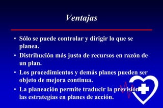 Ventajas
• Sólo se puede controlar y dirigir lo que se
planea.
• Distribución más justa de recursos en razón de
un plan.
• Los procedimientos y demás planes pueden ser
objeto de mejora continua.
• La planeación permite traducir la previsión y
las estrategias en planes de acción.
 