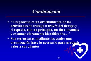 44
Continuación
• “ Un proceso es un ordenamiento de las
actividades de trabajo a través del tiempo y
el espacio, con un principio, un fin e insumos
y exsumos claramente identificados....”
• Son estructuras mediante las cuales una
organización hace lo necesario para producir
valor a sus clientes
 