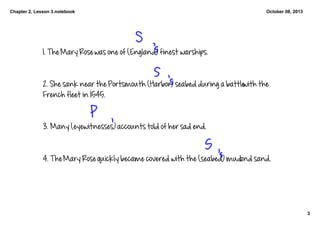 Chapter 2, Lesson 3.notebook
3
October 08, 2013
1. The Mary Rose was one of (England) finest warships. 
2. She sank near the Portsmouth (Harbor) seabed during a battle with the 
French fleet in 1545. 
3. Many (eyewitnesses) accounts told of her sad end. 
4. The Mary Rose quickly became covered with the (seabed) mud and sand. 
 