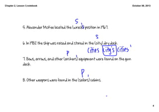 Chapter 2, Lesson 3.notebook
4
October 08, 2013
5. Alexander McKee located the (wreck) position in 1967. 
6. In 1982 the ship was raised and stored in the (city) dry dock. 
7. Bows, arrows, and other (archers) equipment were found on the gun 
deck. 
8. Other weapons were found in the (sailors) cabins. 
 