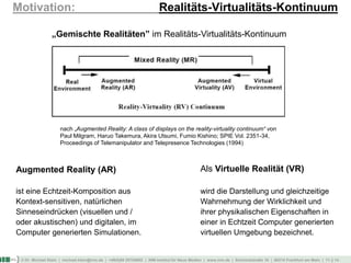 © Dr. Michael Klein | michael.klein@inm.de | +49(0)69 25754002 | INM-Institut für Neue Medien | www.inm.de | Schmickstraße 18 | 60314 Frankfurt am Main | 11 || 14
Motivation: Realitäts-Virtualitäts-Kontinuum
Als Virtuelle Realität (VR)
wird die Darstellung und gleichzeitige
Wahrnehmung der Wirklichkeit und
ihrer physikalischen Eigenschaften in
einer in Echtzeit Computer generierten
virtuellen Umgebung bezeichnet.
„Gemischte Realitäten” im Realitäts-Virtualitäts-Kontinuum
nach „Augmented Reality: A class of displays on the reality-virtuality continuum“ von
Paul Milgram, Haruo Takemura, Akira Utsumi, Fumio Kishino; SPIE Vol. 2351-34,
Proceedings of Telemanipulator and Telepresence Technologies (1994)
Augmented Reality (AR)
ist eine Echtzeit-Komposition aus
Kontext-sensitiven, natürlichen
Sinneseindrücken (visuellen und /
oder akustischen) und digitalen, im
Computer generierten Simulationen.
 