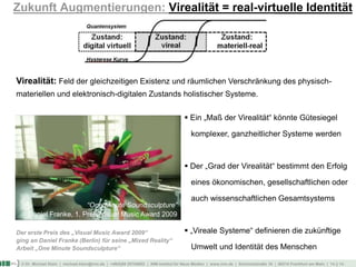 © Dr. Michael Klein | michael.klein@inm.de | +49(0)69 25754002 | INM-Institut für Neue Medien | www.inm.de | Schmickstraße 18 | 60314 Frankfurt am Main | 14 || 14
Zukunft Augmentierungen: Virealität = real-virtuelle Identität
Virealität: Feld der gleichzeitigen Existenz und räumlichen Verschränkung des physisch-
materiellen und elektronisch-digitalen Zustands holistischer Systeme.
 Ein „Maß der Virealität“ könnte Gütesiegel
komplexer, ganzheitlicher Systeme werden
 Der „Grad der Virealität“ bestimmt den Erfolg
eines ökonomischen, gesellschaftlichen oder
auch wissenschaftlichen Gesamtsystems
 „Vireale Systeme“ definieren die zukünftige
Umwelt und Identität des Menschen
Der erste Preis des „Visual Music Award 2009“
ging an Daniel Franke (Berlin) für seine „Mixed Reality“
Arbeit „One Minute Soundsculpture“
“One Minute Soundsculpture”
Daniel Franke, 1. Preis Visual Music Award 2009
 