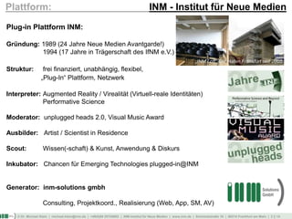 © Dr. Michael Klein | michael.klein@inm.de | +49(0)69 25754002 | INM-Institut für Neue Medien | www.inm.de | Schmickstraße 18 | 60314 Frankfurt am Main | 2 || 14
Plattform: INM - Institut für Neue Medien
Plug-in Plattform INM:
Gründung: 1989 (24 Jahre Neue Medien Avantgarde!)
1994 (17 Jahre in Trägerschaft des IfNM e.V.)
Struktur: frei finanziert, unabhängig, flexibel,
„Plug-In“ Plattform, Netzwerk
Interpreter: Augmented Reality / Virealität (Virtuell-reale Identitäten)
Performative Science
Moderator: unplugged heads 2.0, Visual Music Award
Ausbilder: Artist / Scientist in Residence
Scout: Wissen(-schaft) & Kunst, Anwendung & Diskurs
Inkubator: Chancen für Emerging Technologies plugged-in@INM
Generator: inm-solutions gmbh
Consulting, Projektkoord., Realisierung (Web, App, SM, AV)
„INM Loft“ Ost Hafen Frankfurt seit 2005
 