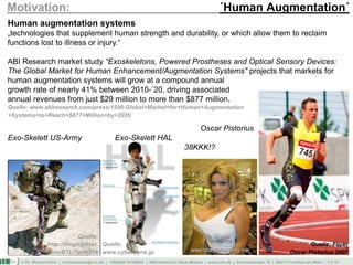 © Dr. Michael Klein | michael.klein@inm.de | +49(0)69 25754002 | INM-Institut für Neue Medien | www.inm.de | Schmickstraße 18 | 60314 Frankfurt am Main | 4 || 14
Motivation: ´Human Augmentation´
Human augmentation systems
„technologies that supplement human strength and durability, or which allow them to reclaim
functions lost to illness or injury.“
ABI Research market study “Exoskeletons, Powered Prostheses and Optical Sensory Devices:
The Global Market for Human Enhancement/Augmentation Systems" projects that markets for
human augmentation systems will grow at a compound annual
growth rate of nearly 41% between 2010-´20, driving associated
annual revenues from just $29 million to more than $877 million.
Quelle: www.abiresearch.com/press/1590-Global+Market+for+Human+Augmentation
+Systems+to+Reach+$877+Million+by+2020
Oscar Pistorius
Exo-Skelett US-Army Exo-Skelett HAL
38KKK!?
Quelle:
www.cyberdyne.jp
Quelle:
http://blogs.zdnet.
com/BTL/?p=6574
Quelle: Flickr
Oscar Pistorius 2007
 