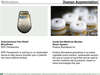 © Dr. Michael Klein | michael.klein@inm.de | +49(0)69 25754002 | INM-Institut für Neue Medien | www.inm.de | Schmickstraße 18 | 60314 Frankfurt am Main | 5 || 14
Motivation: ´Human Augmentation´
Subcutaneous Pain Relief
MicroPulse
SPR Therapeutics
SPR Therapeutics is working on an implantable
device to help reduce shoulder pain in patients
who have suffered strokes.
Inside-Out Medicine Monitor
Raisin System
Proteus Biomedical Inc.
Proteus Biomedical specializes in so-called
ingestible event markers, swallowable sensors
the size of a grain of sand that can be used to
monitor medicine use by patients. based on
these technologies this year.
 