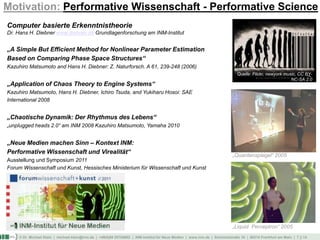 © Dr. Michael Klein | michael.klein@inm.de | +49(0)69 25754002 | INM-Institut für Neue Medien | www.inm.de | Schmickstraße 18 | 60314 Frankfurt am Main | 7 || 14
Motivation: Performative Wissenschaft - Performative Science
Quelle: Flickr, newyork music, CC BY-
NC-SA 2.0
Computer basierte Erkenntnistheorie
Dr. Hans H. Diebner www.diebner.de Grundlagenforschung am INM-Institut
„A Simple But Efficient Method for Nonlinear Parameter Estimation
Based on Comparing Phase Space Structures“
Kazuhiro Matsumoto and Hans H. Diebner: Z. Naturforsch. A 61, 239-248 (2006)
„Application of Chaos Theory to Engine Systems“
Kazuhiro Matsumoto, Hans H. Diebner, Ichiro Tsuda, and Yukiharu Hosoi: SAE
International 2008
„Chaotische Dynamik: Der Rhythmus des Lebens“
„unplugged heads 2.0“ am INM 2008 Kazuhiro Matsumoto, Yamaha 2010
„Neue Medien machen Sinn – Kontext INM:
Performative Wissenschaft und Virealität“
Ausstellung und Symposium 2011
Forum Wissenschaft und Kunst, Hessisches Ministerium für Wissenschaft und Kunst
„Quantenspiegel“ 2005
„Liquid Perceptron“ 2005
 