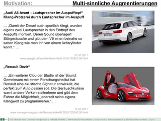 © Dr. Michael Klein | michael.klein@inm.de | +49(0)69 25754002 | INM-Institut für Neue Medien | www.inm.de | Schmickstraße 18 | 60314 Frankfurt am Main | 9 || 14
Motivation: Multi-sinnliche Augmentierungen
„Audi A6 Avant - Lautsprecher im Auspufftopf“
Klang-Protzerei durch Lautsprecher im Auspuff
… „Damit der Diesel auch sportlich klingt, wurden
eigens zwei Lautsprecher in den Endtopf des
Auspuffs montiert. Deren Sound überlagert
Störgeräusche und gibt dem V6 einen beinahe so
satten Klang wie man ihn von einem Achtzylinder
kennt.“ …
21.07.2011
www.spiegel.de/auto/fahrberichte/0,1518,775407,00.html
„Renault Dezir“
… „Ein weiterer Clou der Studie ist der Sound:
Gemeinsam mit einem Forschungsinstitut hat
Renault eine akustische Signatur entwickelt, die
perfekt zum Auto passen soll. Die Geräuschkulisse
warnt andere Verkehrsteilnehmer und gibt dem
Fahrer die Möglichkeit, jederzeit seine eigene
Klangwelt zu programmieren.“ …
15.07.2011
www.manager-magazin.de/lifestyle/artikel/0,2828,705240,00.html
 