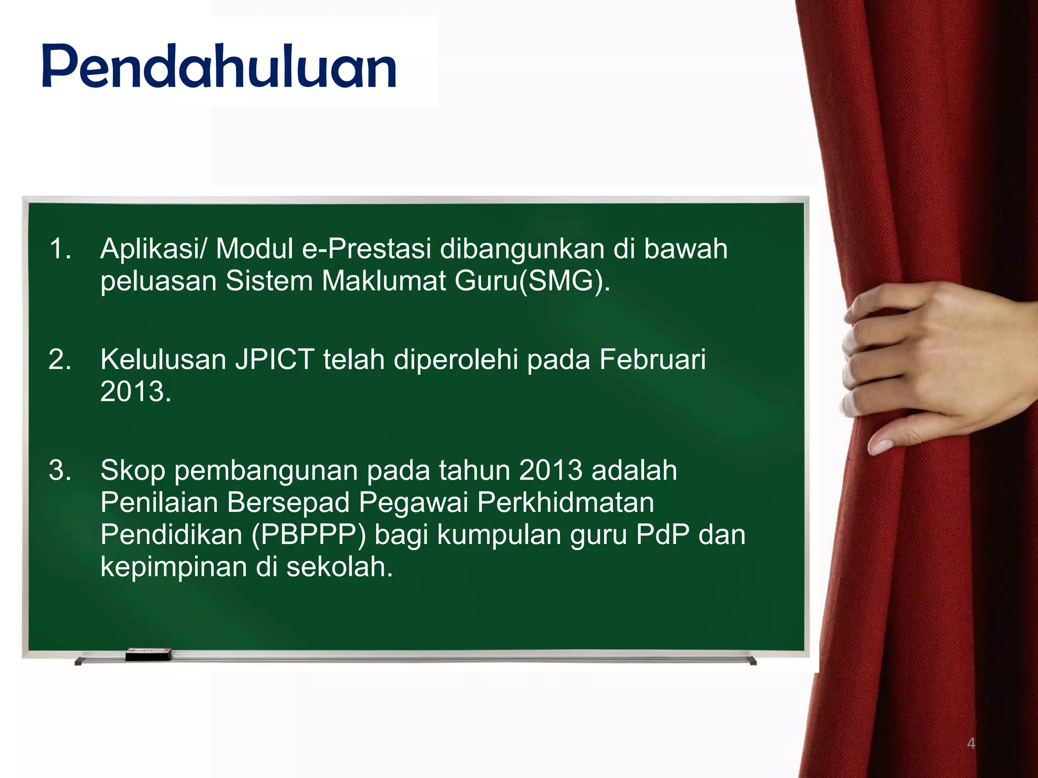 1. Aplikasi/ Modul e-Prestasi dibangunkan di bawah
peluasan Sistem Maklumat Guru(SMG).
2. Kelulusan JPICT telah diperolehi pada Februari
2013.
3. Skop pembangunan pada tahun 2013 adalah
Penilaian Bersepad Pegawai Perkhidmatan
Pendidikan (PBPPP) bagi kumpulan guru PdP dan
kepimpinan di sekolah.
Pendahuluan
4
 