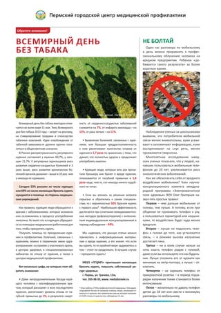 Всемирныйденьбезтабакаежегодноотме-
чается во всем мире 31 мая. Тема Всемирного
дня без табака 2013 года – запрет на рекламу,
на стимулирование продажи и спонсорство
табачных компаний. Идея освобождения от
табачной зависимости должна прочно посе-
литься в общественном сознании.
В России распространенность регулярного
курения составляет у мужчин 60,7%, у жен-
щин 21,7%. У регулярных курильщиков риск
развития сердечно-сосудистых болезней в 3
раза выше, риск развития хронических бо-
лезнейоргановдыхания–вышев10раз,чем
у никогда не куривших.
Сегодня 53% россиян из числа курящих
или69%изчислажелающихброситькурить
нуждаются в помощи со стороны медицин-
ских учреждений.
Как правило, курящие люди обращаются к
врачам с заболеваниями, которые возникли
или осложнились в процессе употребления
никотина. Но мало кто из курящих обращает-
сязапомощьюмедицинскихработниковдля
того, чтобы прекратить курить.
Получить помощь по преодолению куре-
ния и профилактике болезней, связанных с
курением, можно в первичном звене здра-
воохранения: на приеме у участкового врача,
в центрах здоровья, в специализированных
кабинетах по отказу от курения, а также в
центрах медицинской профилактики.
Вот несколько цифр, на которые стоит об-
ратить внимание:
• Даже непродолжительная беседа куря-
щего человека с квалифицированным вра-
чом, который расскажет о всех последствиях
курения, увеличивает уровень отказа от па-
губной привычки до 3%, в результате смерт-
ность от сердечно-сосудистых заболеваний
снижается на 7%, от инфаркта миокарда – на
13%, от рака легких – на 11%.
• Выявление болезней, связанных с куре-
нием, или большая предрасположенность
к ним увеличивают количество отказов от
курения в 1,7 раза по сравнению с теми, кто
думает, что полностью здоров и продолжает
употреблять никотин.
• Курящие люди, которые хоть раз прочи-
тали брошюру или буклет о вреде курения,
отказываются от пагубной привычки в 1,4
раза чаще, чем те, кто никогда ничего подоб-
ного не читал.
• Если вы взялись за решение вопроса
серьезно и обратились к узким специали-
стам, то с вероятностью 50% бросите курить
с первого раза*. Наибольшая эффективность
достигается при сочетании немедикаментоз-
ных методов (рефлексотерапия) с интенсив-
ным индивидуальным консультированием в
период наблюдения – 64%.
Мы надеемся, что данную статью можно
причислить к информационным материа-
лам о вреде курения, а это значит, что если
вы курите, то по крайней мере задумаетесь о
том – стоит ли продолжать. В лучшем случае
– прекратите курить!
МБУЗ «ПГЦМП» приглашает желающих
бросить курить, повысить собственный ре-
сурс здоровья.
г. Пермь, ул. Грачева, 12м,
тел. 265-38-33, www. medzdorovie.ru
ВСЕМИРНЫЙ ДЕНЬ
БЕЗ ТАБАКА
Обратите внимание!
НЕ БОЛТАЙ
Один час разговора по мобильному
в день можно приравнять к профес-
сиональному облучению человека на
вредном предприятии. Ребенок «до-
бивается такого результата» за более
короткое время.
Наблюдения ученых за школьниками
выявили, что потребители мобильной
связи менее внимательны, хуже усваи-
вают и запоминают информацию, хуже
воспринимают на слух речь, менее
проявляются творчески.
Многолетние исследования швед-
ских ученых показали, что у людей, на-
чавших пользоваться мобильным теле-
фоном до 20 лет, увеличивается риск
онкологических заболеваний.
Как же обезопасить себя от вредного
воздействия мобильника? Член научно-
консультационного комитета междуна-
родной программы «Электромагнитное
поле здоровья» ВОЗ Олег Григорьев на-
звал пять простых правил:
Первое – чем дальше мобильник от
головы, тем лучше. А потому, если при
общении не прижимать телефон к уху,
а пользоваться гарнитурой или наушни-
ками, то воздействие будет куда менее
вредным.
Второе – лучше не подносить теле-
фон к голове до того, как установится
связь, – в режиме вызова излучение
достигает пика.
Третье – ни в коем случае нельзя на
ночь класть телефон рядом с головой,
даже если вы используете его как будиль-
ник. Лучше отложить его от кровати как
минимум на метр-полтора, а лучше – от-
ключить.
Четвертое – не заряжать телефон от
прикроватной розетки – в период подза-
рядки излучение также становится более
интенсивным.
Пятое – желательно не давать телефон
детям до 18 лет или свести к минимуму
разговоры по мобильному.
* Опыт работы «ГНИЦ профилактической медицины» Минздрав-
соцразвития России по оказанию помощи лицам, желающим от-
казаться от курения, при применении разных методов показыва-
ет43,9%отказаоткуренияпринаблюдении12мес.
3
Окончание. Начало стр. 1
 