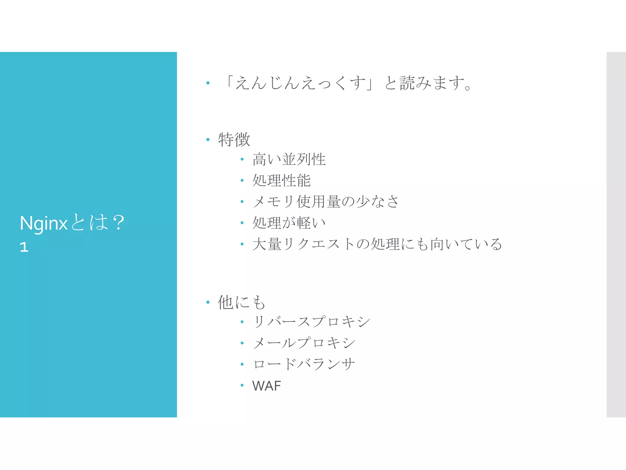 Nginxとは？
1
 「えんじんえっくす」と読みます。
 特徴
 高い並列性
 処理性能
 メモリ使用量の少なさ
 処理が軽い
 大量リクエストの処理にも向いている
 他にも
 リバースプロキシ
 メールプロキシ
 ロードバランサ
 WAF
 