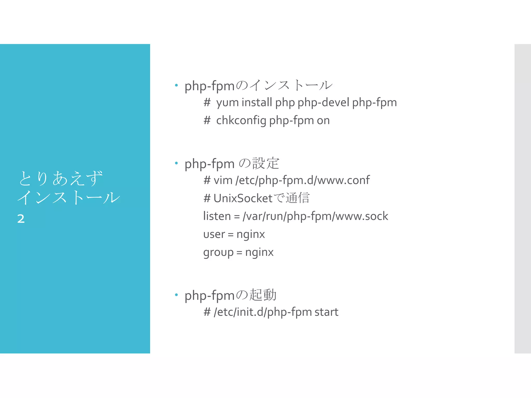 とりあえず
インストール
2
 php-fpmのインストール
# yum install php php-devel php-fpm
# chkconfig php-fpm on
 php-fpm の設定
# vim /etc/php-fpm.d/www.conf
# UnixSocketで通信
listen = /var/run/php-fpm/www.sock
user = nginx
group = nginx
 php-fpmの起動
# /etc/init.d/php-fpm start
 